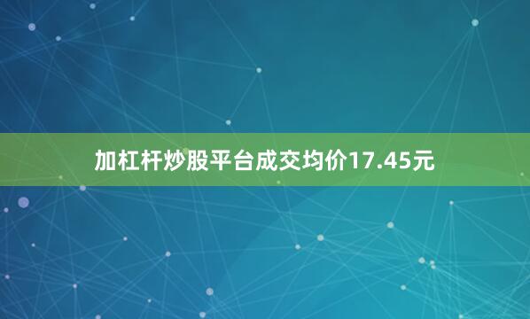 加杠杆炒股平台成交均价17.45元