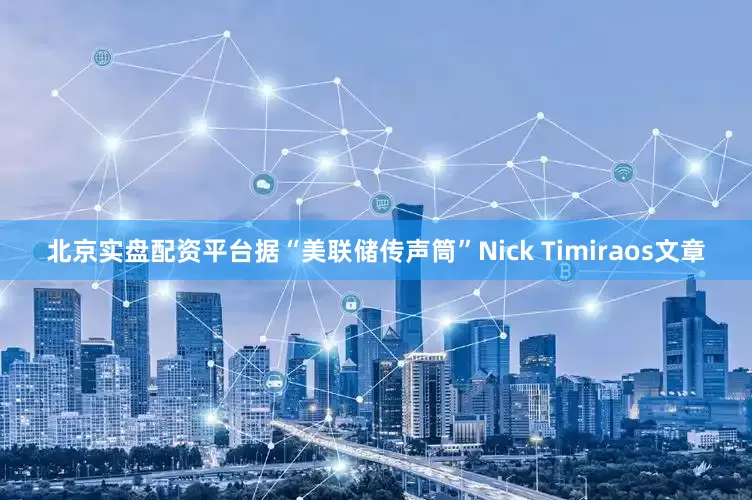 北京实盘配资平台据“美联储传声筒”Nick Timiraos文章