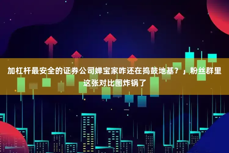 加杠杆最安全的证券公司婵宝家咋还在捣鼓地基？」粉丝群里这张对比图炸锅了