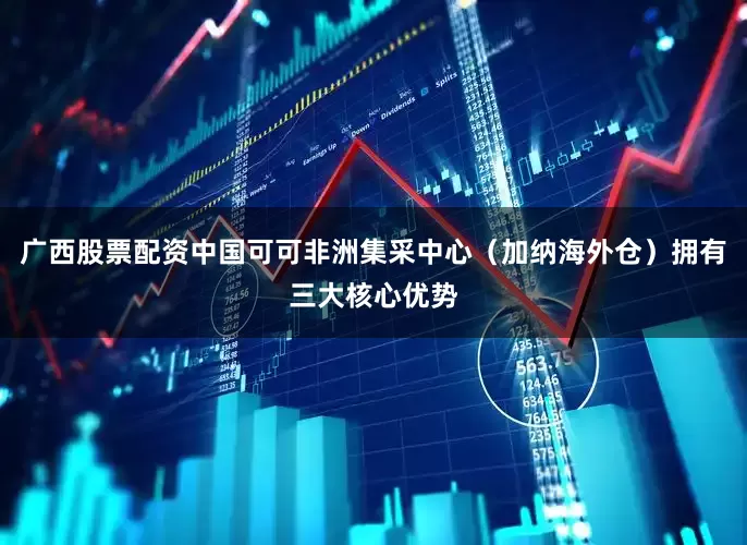 广西股票配资中国可可非洲集采中心（加纳海外仓）拥有三大核心优势