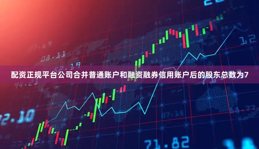 配资正规平台公司合并普通账户和融资融券信用账户后的股东总数为7