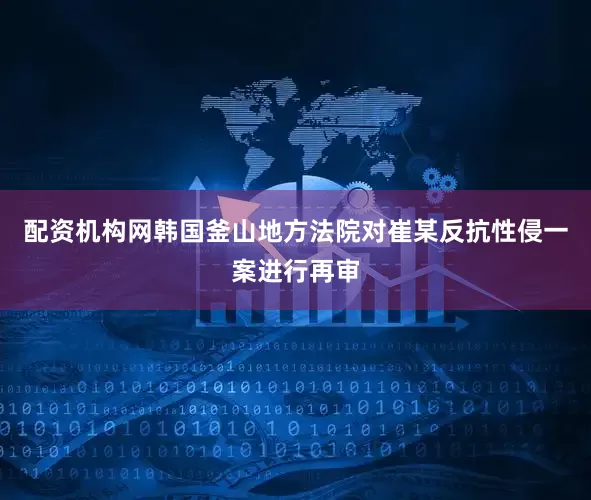 配资机构网韩国釜山地方法院对崔某反抗性侵一案进行再审
