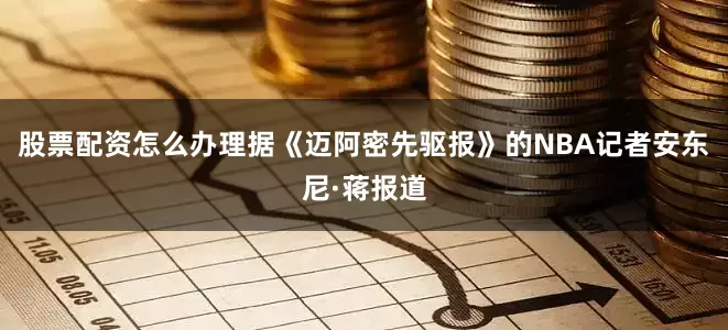 股票配资怎么办理　　据《迈阿密先驱报》的NBA记者安东尼·蒋报道
