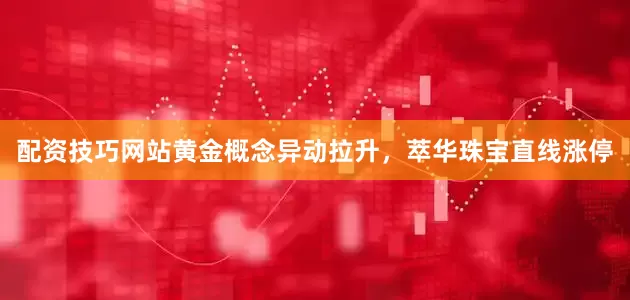 配资技巧网站黄金概念异动拉升，萃华珠宝直线涨停