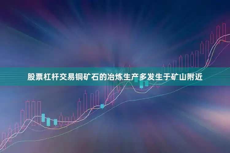 股票杠杆交易铜矿石的冶炼生产多发生于矿山附近