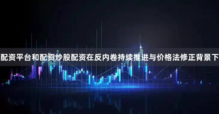配资平台和配资炒股配资在反内卷持续推进与价格法修正背景下