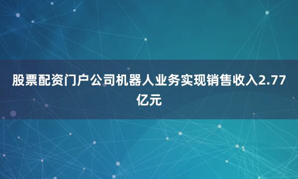 股票配资门户公司机器人业务实现销售收入2.77亿元